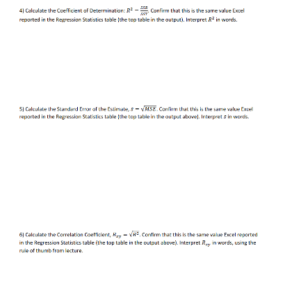 4) Calculate the Coefficient af Determination: R - Confirm that this is the same value Excel
reported in the Regression Statistics table the top table in the output). Interpret R in words.
5) Calculate the Standard Error of the Estimate, s- VMSE. Conlirm that this is the same value Excel
reported in the Regression Statistics table the top table in the output above). Interpret s in words.
6) Calculate the Correlation Coefficient, Ry - VR2, Confirm that this is the same value Excel reported
in the Regression Statistics table (the top table in the output above). Interpret R, in words, using the
rule of thumb from lecture.
