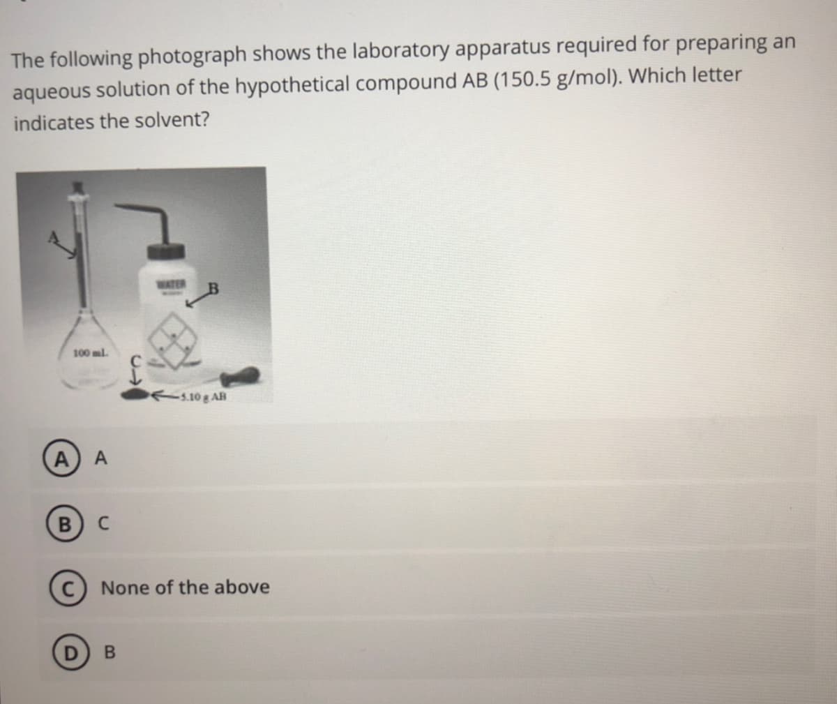 The following photograph shows the laboratory apparatus required for preparing an
aqueous solution of the hypothetical compound AB (150.5 g/mol). Which letter
indicates the solvent?
WATER
100 ml
s.10g AB
B
None of the above
