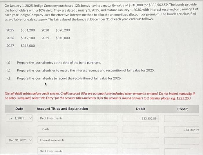 On January 1, 2025, Indigo Company purchased 12% bonds having a maturity value of $310,000 for $333,502.59. The bonds provide
the bondholders with a 10% yield. They are dated January 1, 2025, and mature January 1, 2030, with interest received on January 1 of
each year. Indigo Company uses the effective-interest method to allocate unamortized discount or premium. The bonds are classified
as available-for-sale category. The fair value of the bonds at December 31 of each year-end is as follows.
2025
2026
2027
(a)
(b)
(c)
$331,200 2028
$319,100 2029
$318,000
Prepare the journal entry at the date of the bond purchase.
Prepare the journal entries to record the interest revenue and recognition of fair value for 2025.
Prepare the journal entry to record the recognition of fair value for 2026.
(List all debit entries before credit entries. Credit account titles are automatically indented when amount is entered. Do not indent manually. If
no entry is required, select "No Entry" for the account titles and enter O for the amounts. Round answers to 2 decimal places, e.g. 1225.25.)
Date
Jan 1, 2025
$320,200
$310,000
Dec 31, 2025
Account Titles and Explanation
Debt Investments
Cash
Interest Receivable
Debt Investments
Debit
333.502.59
ONE
Credit
333,502.59