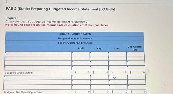 PA8-2 (Static) Preparing Budgeted Income Statement [LO 8-3h]
Required:
Complete Iguana's budgeted income statement for quarter 2.
Note: Round cost per unit in intermediate calculations to 2 decimal places.
Budgeted Gross Margin
Budgeted Net Operating Income
IGUANA, INCORPORATED
Budgeted Income Statement
For the Quarter Ending June
April
$
$
0 $
0 $
May
0 $
0 $
June
2nd Quarter
Total
0 $
0
0