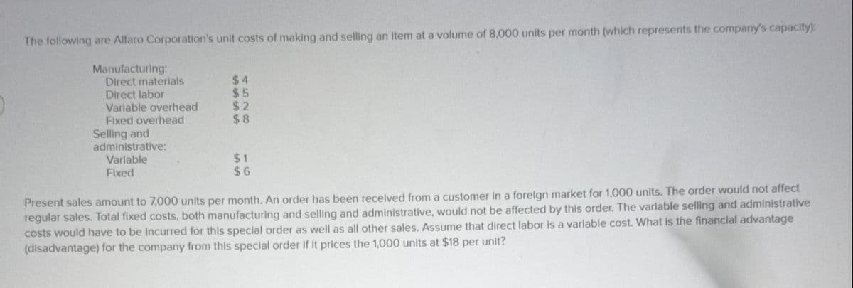 The following are Alfaro Corporation's unit costs of making and selling an Item at a volume of 8,000 units per month (which represents the company's capacity):
Manufacturing:
Direct materials
Direct labor
Variable overhead
Fixed overhead
Selling and
administrative:
Variable
Fixed
$4
$5
$2
$8
$1
$6
Present sales amount to 7,000 units per month. An order has been received from a customer in a foreign market for 1,000 units. The order would not affect
regular sales. Total fixed costs, both manufacturing and selling and administrative, would not be affected by this order. The variable selling and administrative
costs would have to be incurred for this special order as well as all other sales. Assume that direct labor is a variable cost. What is the financial advantage
(disadvantage) for the company from this special order if it prices the 1,000 units at $18 per unit?