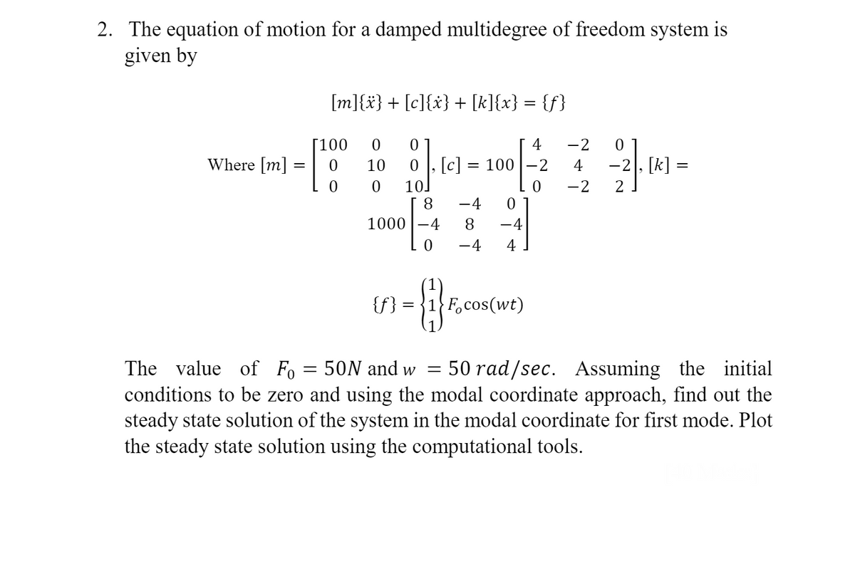 2. The equation of motion for a damped multidegree of freedom system is
given by
Where [m]
=
[m]{x} + [c]{x} + [k]{x} = {f}
[100
=
0
0 0
10
0 10.
1000-4
{f}
[c]
8 –4 0
8
– 4
-4
4
0
8
4
= 100 2
0
=
Focos(wt)
-2
-2
The value of Fo
50N and w
50 rad/sec. Assuming the initial
conditions to be zero and using the modal coordinate approach, find out the
steady state solution of the system in the modal coordinate for first mode. Plot
the steady state solution using the computational tools.
0
−2], [k] =
=
2