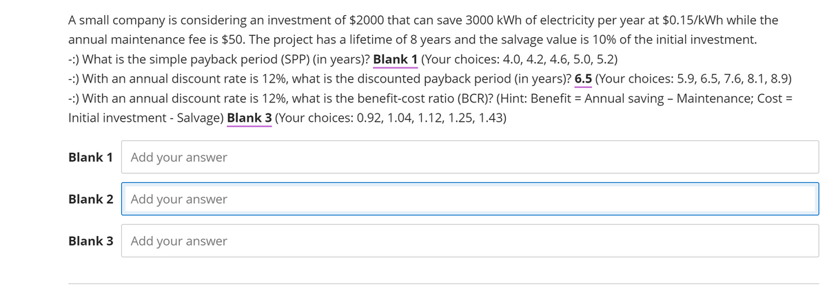 A small company is considering an investment of $2000 that can save 3000 kWh of electricity per year at $0.15/kWh while the
annual maintenance fee is $50. The project has a lifetime of 8 years and the salvage value is 10% of the initial investment.
-:) What is the simple payback period (SPP) (in years)? Blank 1 (Your choices: 4.0, 4.2, 4.6, 5.0, 5.2)
-:) With an annual discount rate is 12%, what is the discounted payback period (in years)? 6.5 (Your choices: 5.9, 6.5, 7.6, 8.1, 8.9)
-:) With an annual discount rate is 12%, what is the benefit-cost ratio (BCR)? (Hint: Benefit = Annual saving – Maintenance; Cost =
Initial investment - Salvage) Blank 3 (Your choices: 0.92, 1.04, 1.12, 1.25, 1.43)
Blank 1
Blank 2
Blank 3
Add your answer
Add your answer
Add your answer