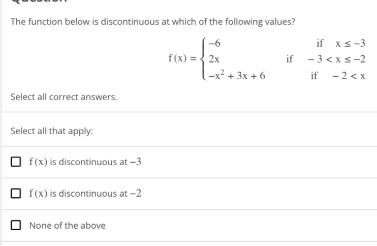 The function below is discontinuous at which of the following values?
Select all correct answers.
Select all that apply:
f(x) is discontinuous at -3
f(x) is discontinuous at -2
None of the above
f(x) = 2x
-x² + 3x + 6
if x ≤ -3
if -3 < x≤-2
if
-2<x