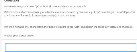 For which value(s) of x does f(x) = 6x + 11 have a tangent line of slope -2?
If there is more than one answer, give all of the x-values separated by commas, e.g. If f (x) has a tangent line of slope -2 at
x = 3 and x = 5 enter 3,5. Leave your answer(s) In fraction form.
If there is no value of x, change from the "Basic" keyboard to the "Sets" keyboard in the dropdown below, and choose Ø.
Provide your answer below: