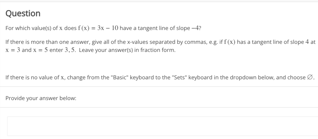 Question
For which value(s) of x does f(x) = 3x - 10 have a tangent line of slope -4?
If there is more than one answer, give all of the x-values separated by commas, e.g. if f(x) has a tangent line of slope 4 at
x = 3 and x = 5 enter 3,5. Leave your answer(s) in fraction form.
If there is no value of x, change from the "Basic" keyboard to the "Sets" keyboard in the dropdown below, and choose Ø.
Provide your answer below: