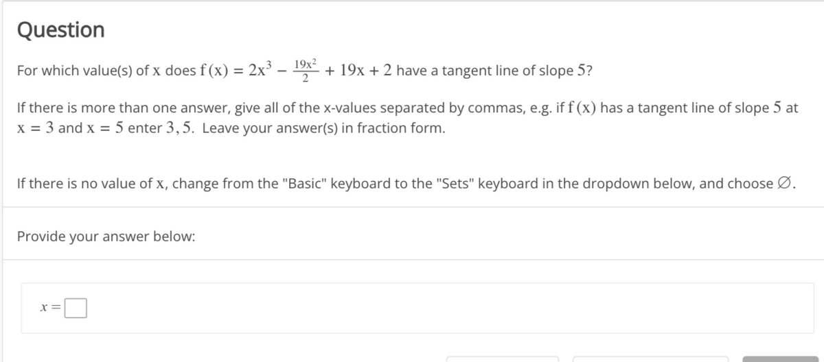 Question
For which value(s) of x does f(x) = 2x³ 19x² + 19x + 2 have a tangent line of slope 5?
If there is more than one answer, give all of the x-values separated by commas, e.g. if f(x) has a tangent line of slope 5 at
x = 3 and x = 5 enter 3,5. Leave your answer(s) in fraction form.
If there is no value of x, change from the "Basic" keyboard to the "Sets" keyboard in the dropdown below, and choose Ø.
Provide your answer below:
X=