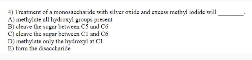 4) Treatment of a monosaccharide with silver oxide and excess methyl iodide will
A) methylate all hydroxyl groups present
B) cleave the sugar between C5 and C6
C) cleave the sugar between C1 and C6
D) methylate only the hydroxyl at C1
E) form the disaccharide
