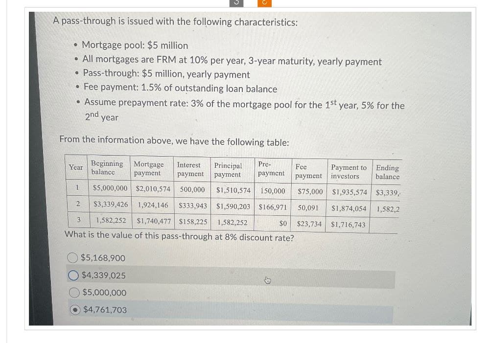 A pass-through is issued with the following characteristics:
• Mortgage pool: $5 million
•
All mortgages are FRM at 10% per year, 3-year maturity, yearly payment
Pass-through: $5 million, yearly payment
•Fee payment: 1.5% of outstanding loan balance
• Assume prepayment rate: 3% of the mortgage pool for the 1st year, 5% for the
2nd year
From the information above, we have the following table:
Year
1
Beginning Mortgage Interest
balance
payment payment
$5,000,000 $2,010,574 500,000 $1,510,574 150,000
Principal
payment
Pre-
payment
Fee
payment
$75,000 $1,935,574 $3,339,
Payment to Ending
investors balance
2
$3,339,426 1,924,146 $333,943 $1,590,203 $166,971
50,091 $1,874,054 1,582,2
3
1,582,252
$1,740,477 $158,225 1,582,252
$0
$23,734 $1,716,743
What is the value of this pass-through at 8% discount rate?
$5,168,900
$4,339,025
$5,000,000
$4,761,703