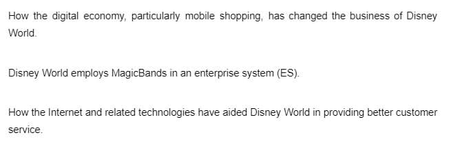 How the digital economy, particularly mobile shopping, has changed the business of Disney
World.
Disney World employs MagicBands in an enterprise system (ES).
How the Internet and related technologies have aided Disney World in providing better customer
service.