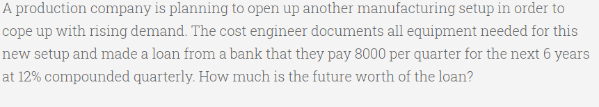 A production company is planning to open up another manufacturing setup in order to
cope up with rising demand. The cost engineer documents all equipment needed for this
new setup and made a loan from a bank that they pay 8000 per quarter for the next 6 years
at 12% compounded quarterly. How much is the future worth of the loan?
