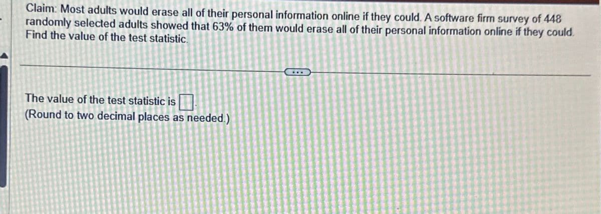 Claim: Most adults would erase all of their personal information online if they could. A software firm survey of 448
randomly selected adults showed that 63% of them would erase all of their personal information online if they could.
Find the value of the test statistic.
The value of the test statistic is
(Round to two decimal places as needed.)