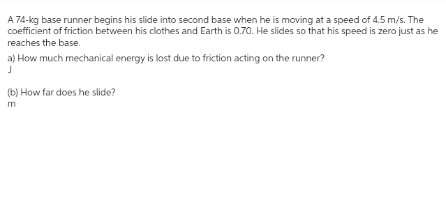 A 74-kg base runner begins his slide into second base when he is moving at a speed of 4.5 m/s. The
coefficient of friction between his clothes and Earth is 0.70. He slides so that his speed is zero just as he
reaches the base.
a) How much mechanical energy is lost due to friction acting on the runner?
J
(b) How far does he slide?
m