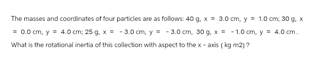 The masses and coordinates of four particles are as follows: 40 g, x = 3.0 cm, y = 1.0 cm; 30 g, x
= 0.0 cm, y = 4.0 cm; 25 g, x = -3.0 cm, y = -3.0 cm, 30 g, x = -1.0 cm, y = 4.0 cm.
What is the rotational inertia of this collection with aspect to the x-axis (kg m2) ?