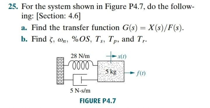 25. For the system shown in Figure P4.7, do the follow-
ing: [Section: 4.6]
a. Find the transfer function G(s) = X(s)/F(s).
b. Find $, om, %OS, T;, Тр, and T,.
28 N/m
x(t)
3 kg
f(t)
5 N-s/m
FIGURE P4.7
