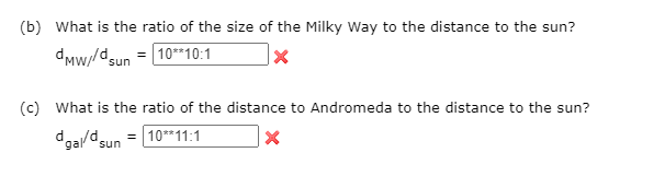(b) What is the ratio of the size of the Milky Way to the distance to the sun?
dMw//dsun = 10*10:1
(c) What is the ratio of the distance to Andromeda to the distance to the sun?
dga/dsun = 10*11:1
