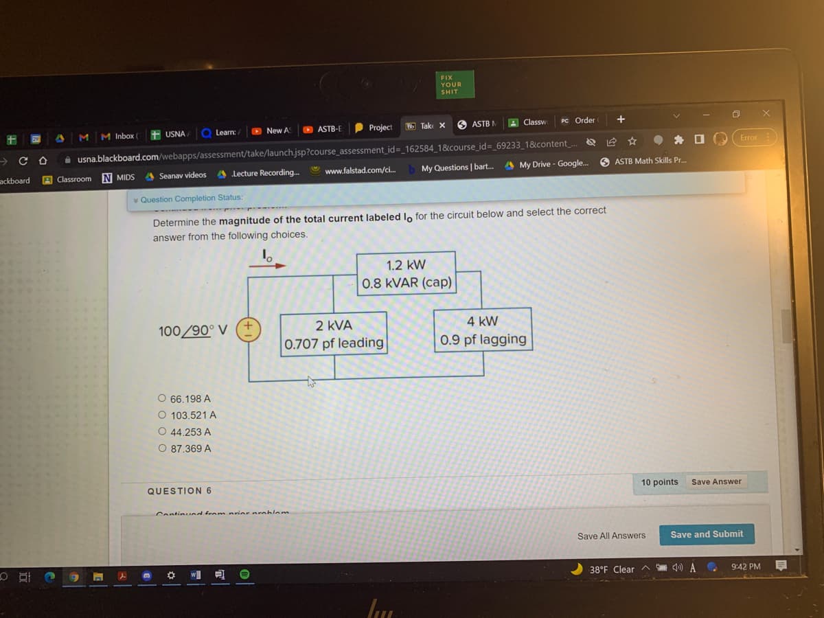 FIX
YOUR
SHIT
D ASTB-E
P Project
O ASTB M
A Classw
PC Order
O X
Bb Take X
|MM Inbox ( USNA Q Learn: /
New A
29
Error
i usna.blackboard.com/webapps/assessment/take/launch.jsp?course_assessment_id=_162584_1&course_id=_69233_18&icontent
ackboard
A
Classroom N MIDS
Seanav videos
A Lecture Recording.
www.falstad.com/ci.
My Questions |bart.
My Drive - Google.
ASTB Math Skills Pr.
v Question Completion Status:
Determine the magnitude of the total current labeled lo for the circuit below and select the correct
answer from the following choices,
1.2 kW
0.8 KVAR (cap)
100/90° V
+.
2 kVA
4 kW
0.707 pf leading
0.9 pf lagging
O 66.198 A
O 103.521 A
O 44.253 A
O 87.369 A
QUESTION 6
10 points
Save Answer
Continind from nrier nrablem
Save All Answers
Save and Submit
w
38°F Clear
早
9:42 PM
0 五 8
