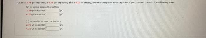 Given a 2.75-ur capacitor, a 4.75-u capaotor, and a 9.00-V battery, find the charge on nach capacitor if you connect them in the following ways.
(0) in series across the battery
2.75-uF capacitor
4.75-UF capaciter
(b) in paralel across the battery
2.75-UF capacitor
4.75-F capacitor
