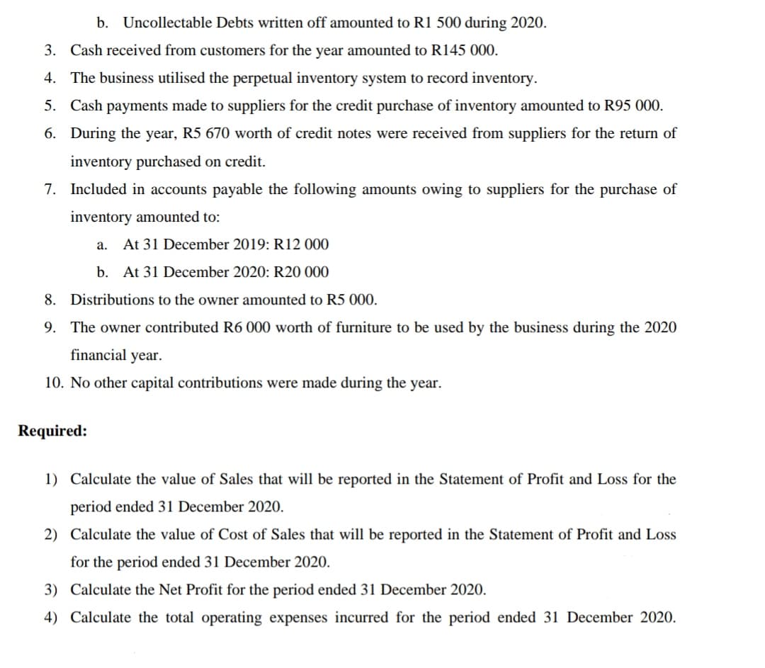 b. Uncollectable Debts written off amounted to R1 500 during 2020.
3. Cash received from customers for the year amounted to R145 000.
4. The business utilised the perpetual inventory system to record inventory.
5. Cash payments made to suppliers for the credit purchase of inventory amounted to R95 000.
6. During the year, R5 670 worth of credit notes were received from suppliers for the return of
inventory purchased on credit.
7. Included in accounts payable the following amounts owing to suppliers for the purchase of
inventory amounted to:
а.
At 31 December 2019: R12 000
b. At 31 December 2020: R20 000
8. Distributions to the owner amounted to R5 000.
9. The owner contributed R6 000 worth of furniture
be used by the business during the 2020
financial year.
10. No other capital contributions were made during the year.
Required:
1) Calculate the value of Sales that will be reported in the Statement of Profit and Loss for the
period ended 31 December 2020.
2) Calculate the value of Cost of Sales that will be reported in the Statement of Profit and Loss
for the period ended 31 December 2020.
3) Calculate the Net Profit for the period ended 31 December 2020.
4) Calculate the total operating expenses incurred for the period ended 31 December 2020.
