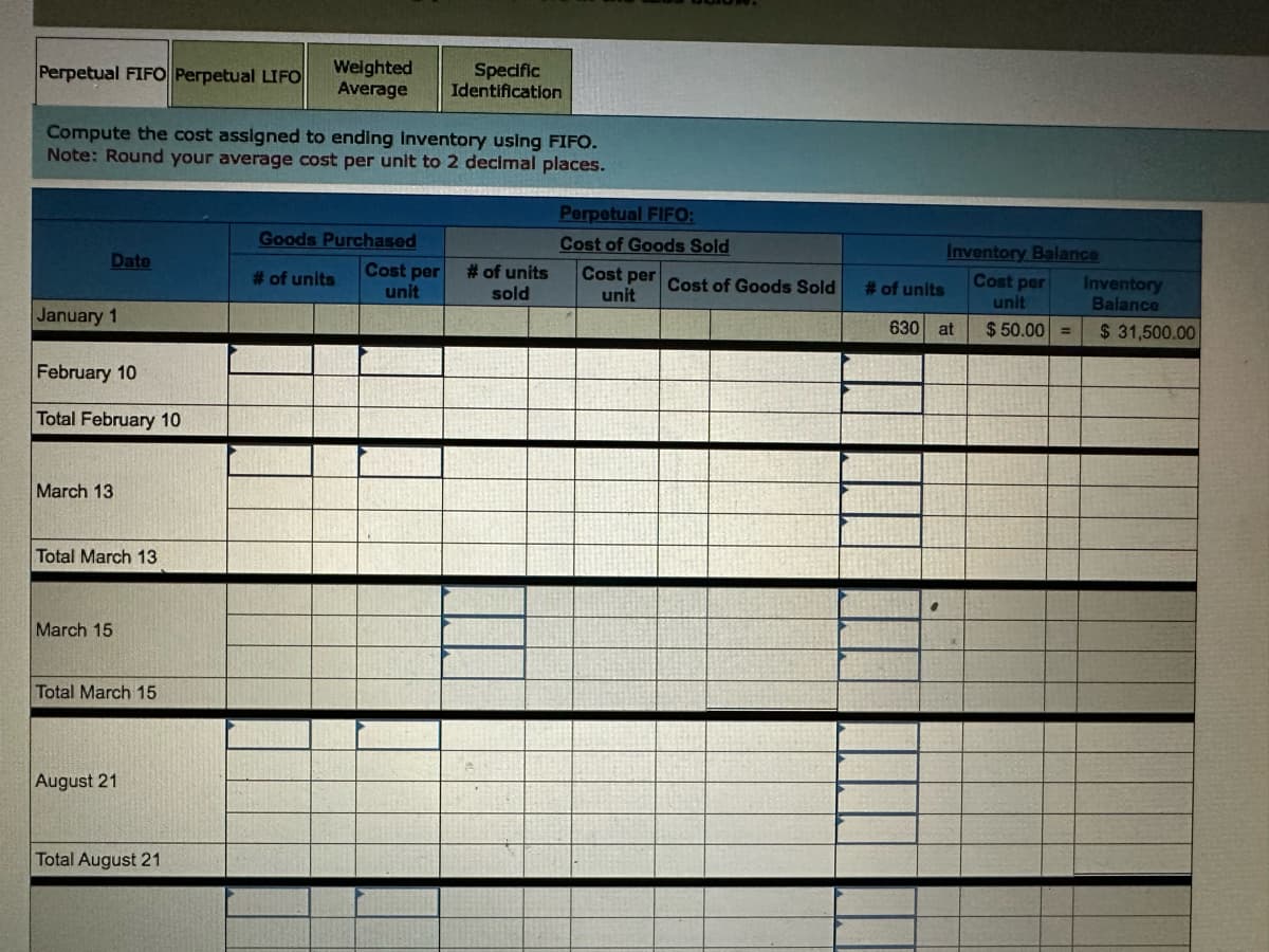 Perpetual FIFO Perpetual LIFO
Weighted
Average
Specific
Identification
Compute the cost assigned to ending Inventory using FIFO.
Note: Round your average cost per unit to 2 decimal places.
Perpetual FIFO:
Cost of Goods Sold
Goods Purchased
Date
# of units
Cost per
unit
# of units
sold
January 1
February 10
Total February 10
March 13
Total March 13
March 15
Total March 15
August 21
Total August 21
Inventory Balance
Cost per Cost of Goods Sold
Cost per
# of units
unit
630 at
unit
Inventory
Balance
$50.00 = $31,500.00