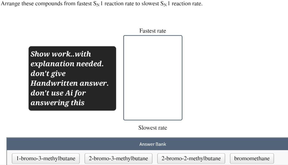 Arrange these compounds from fastest SN 1 reaction rate to slowest SN 1 reaction rate.
Show work..with
explanation needed.
don't give
Handwritten answer.
don't use Ai for
answering this
Fastest rate
Slowest rate
Answer Bank
1-bromo-3-methylbutane
2-bromo-3-methylbutane
2-bromo-2-methylbutane
bromomethane