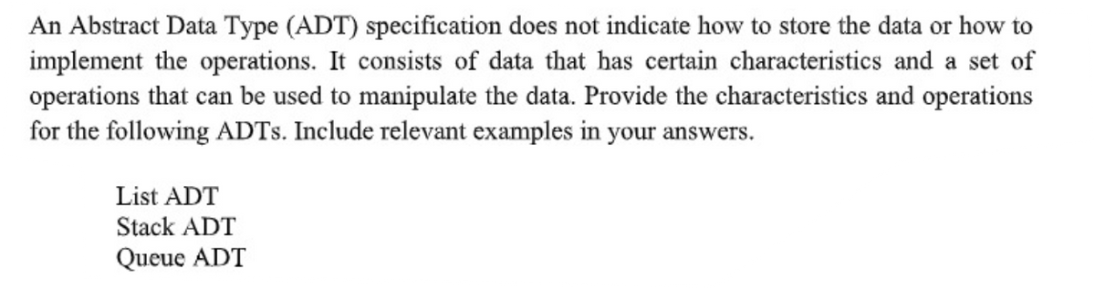 An Abstract Data Type (ADT) specification does not indicate how to store the data or how to
implement the operations. It consists of data that has certain characteristics and a set of
operations that can be used to manipulate the data. Provide the characteristics and operations
for the following ADTS. Include relevant examples in your answers.
List ADT
Stack ADT
Queue ADT
