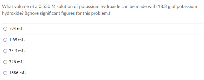 What volume of a 0.550 M solution of potassium hydroxide can be made with 18.3 g of potassium
hydroxide? (Ignore significant figures for this problem.)
593 mL
1.69 mL
33.3 mL
326 mL
O 1686 mL
