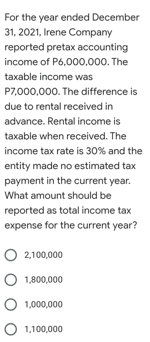 For the year ended December
31, 2021, Irene Company
reported pretax accounting
income of P6,000,000. The
taxable income was
P7,000,000. The difference is
due to rental received in
advance. Rental income is
taxable when received. The
income tax rate is 30% and the
entity made no estimated tax
payment in the current year.
What amount should be
reported as total income tax
expense for the current year?
O 2,100,000
O 1,800,000
O 1,000,000
O 1,100,000
