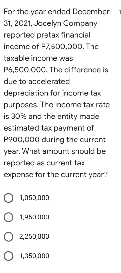 For the year ended December
31, 2021, Jocelyn Company
reported pretax financial
income of P7,500,000. The
taxable income was
P6,500,000. The difference is
due to accelerated
depreciation for income tax
purposes. The income tax rate
is 30% and the entity made
estimated tax payment of
P900,000 during the current
year. What amount should be
reported as current tax
expense for the current year?
O 1,050,000
O 1,950,000
O 2,250,000
O 1,350,000

