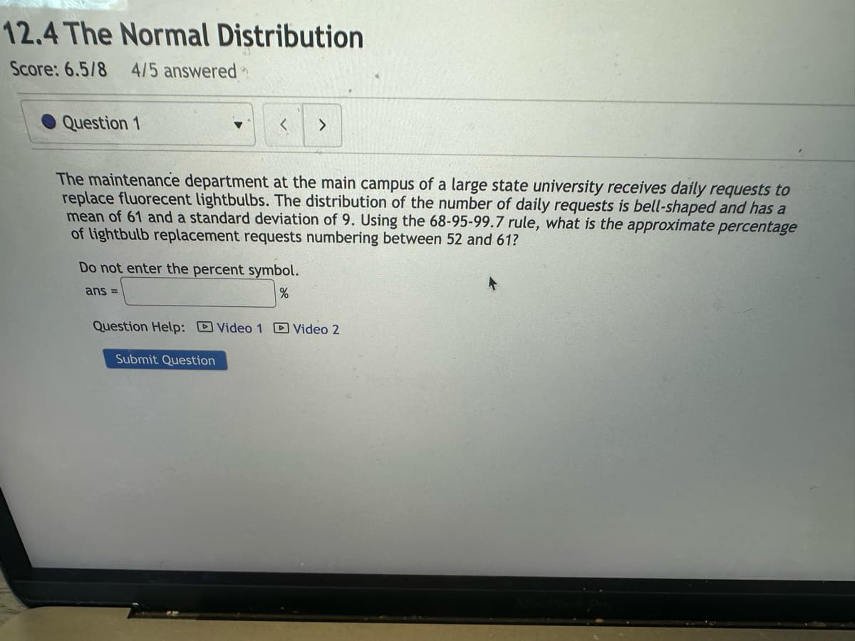 12.4 The Normal Distribution
Score: 6.5/8 4/5 answered
Question 1
<
The maintenance department at the main campus of a large state university receives daily requests to
replace fluorecent lightbulbs. The distribution of the number of daily requests is bell-shaped and has a
mean of 61 and a standard deviation of 9. Using the 68-95-99.7 rule, what is the approximate percentage
of lightbulb replacement requests numbering between 52 and 61?
Do not enter the percent symbol.
ans =
%
>
Submit Question
Question Help: Video 1 Video 2