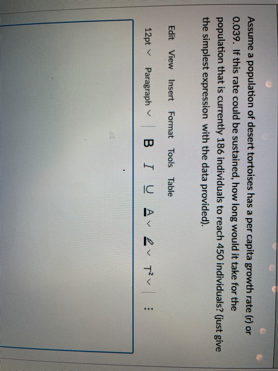Assume a population of desert tortoises has a per capita growth rate (r) or
0.039. If this rate could be sustained, how long would it take for the
population that is currently 186 individuals to reach 450 individuals? (just give
the simplest expression with the data provided).
Edit View Insert Format Tools Table
12pt
Paragraph
BIU AT²