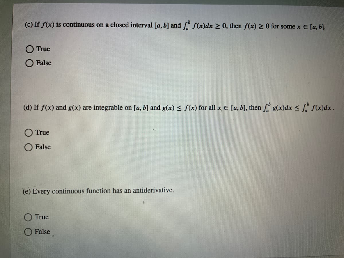 (c) If f(x) is continuous on a closed interval [a, b] and f(x)dx 2 0, then f(x) 2 0 for some x E [a, b].
O True
False
(d) If f(x) and g(x) are integrable on [a, b] and g(x) < f(x) for all x e [a, b], then g(x)dx < f. f(x)dx.
True
False
(e) Every continuous function has an antiderivative.
True
False
