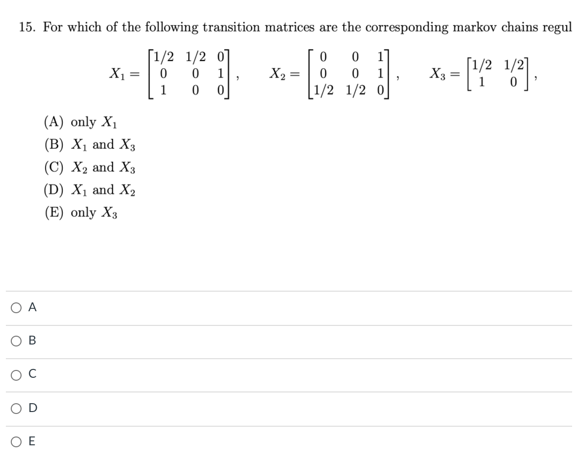 15. For which of the following transition matrices are the corresponding markov chains regul
[1/2 1/2 0]
X1 =
1
[1/2 1/2]
1
X2 =
1
X3
1
[1/2 1/2 0
(A) only X1
(B) X1 and X3
(C) X2 and X3
(D) X1 and X2
(E) only X3
A
В
O E

