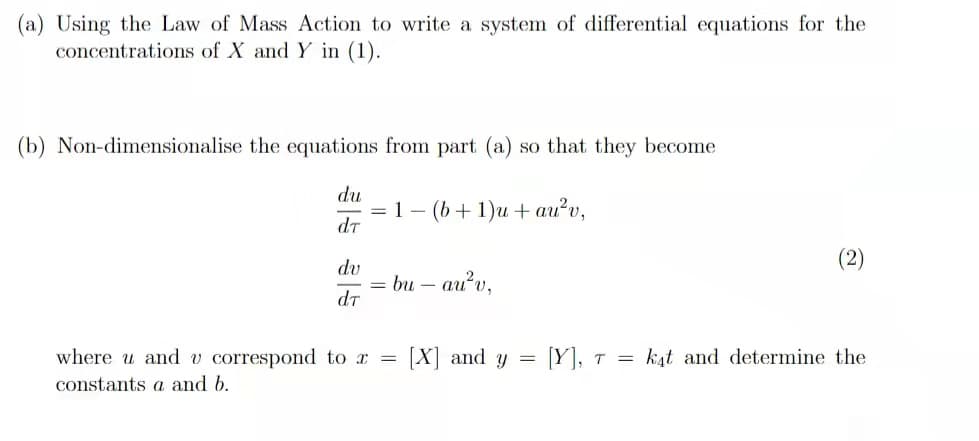 (a) Using the Law of Mass Action to write a system of differential equations for the
concentrations of X and Y in (1).
(b) Non-dimensionalise the equations from part (a) so that they become
du
= 1-
dt
(b + 1)и + au?v,
(2)
dv
= bu – au'v,
dt
where u and v correspond to a =
[X] and y = [Y], t = k4t and determine the
constants a and b.
