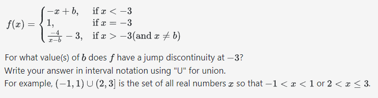 (-x+b,
f(x) = { 1,
if x < -3
if x = -3
ifx>-3(and x ‡ b)
−3,
For what value(s) of b does f have a jump discontinuity at -3?
Write your answer in interval notation using "U" for union.
For example, (-1, 1) U (2, 3] is the set of all real numbers a so that −1 < x < 1 or 2 < x ≤ 3.