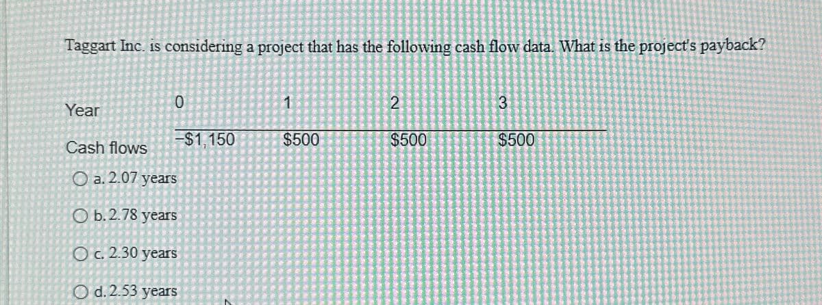 Taggart Inc. is considering a project that has the following cash flow data. What is the project's payback?
0
1
2
3
Year
-$1,150
$500
$500
$500
Cash flows
a. 2.07 years
b. 2.78 years
c. 2.30 years
Od. 2.53 years
