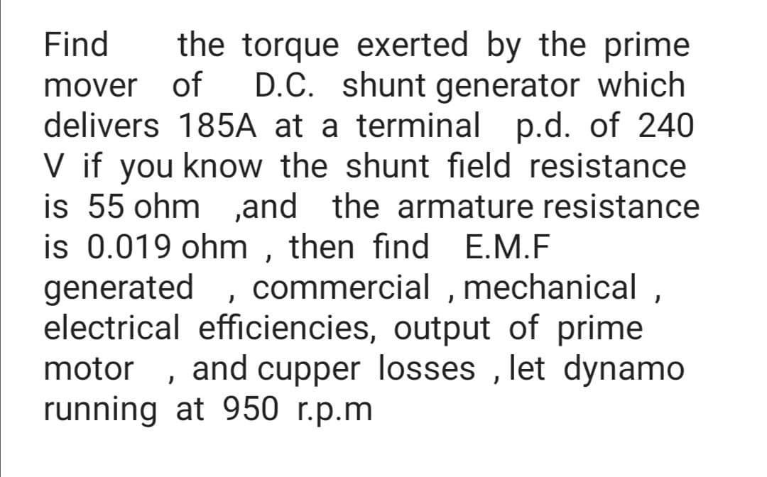 Find
the torque exerted by the prime
mover
of
D.C. shunt generator which
delivers 185A at a terminal p.d. of 240
V if you know the shunt field resistance
is 55 ohm ,and the armature resistance
is 0.019 ohm , then find E.M.F
generated
commercial , mechanical ,
electrical efficiencies, output of prime
and cupper losses , let dynamo
motor
running at 950 r.p.m
