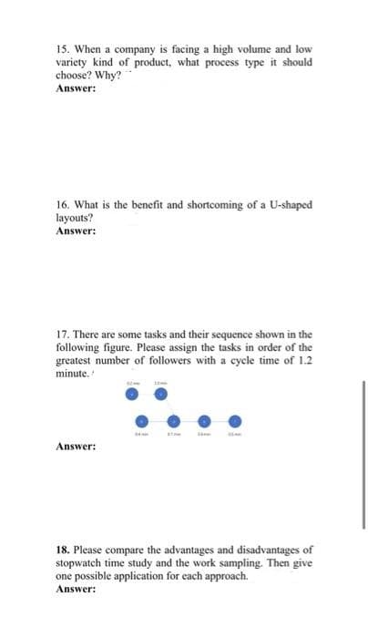 15. When a company is facing a high volume and low
variety kind of product, what process type it should
choose? Why?
Answer:
16. What is the benefit and shortcoming of a U-shaped
layouts?
Answer:
17. There are some tasks and their sequence shown in the
following figure. Please assign the tasks in order of the
greatest number of followers with a cycle time of 1.2
minute.
Answer:
18. Please compare the advantages and disadvantages of
stopwatch time study and the work sampling. Then give
one possible application for each approach.
Answer:
