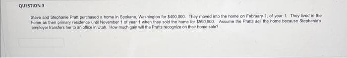 QUESTION 3
Steve and Stephanie Pratt purchased a home in Spokane, Washington for $400,000. They moved into the home on February 1, of year 1. They lived in the
home as their primary residence until November 1 of year 1 when they sold the home for $590,000. Assume the Pratts sell the home because Stephanie's
employer transfers her to an office in Utah. How much gain will the Pratts recognize on their home sale?