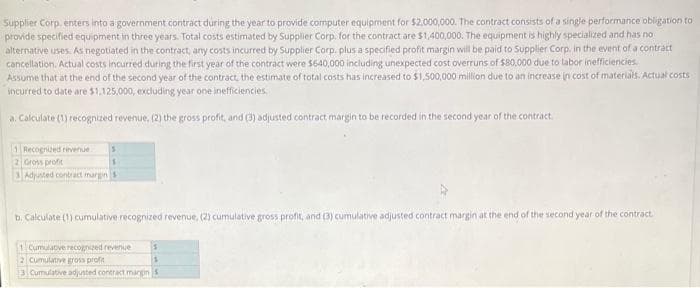 Supplier Corp, enters into a government contract during the year to provide computer equipment for $2,000,000. The contract consists of a single performance obligation to
provide specified equipment in three years. Total costs estimated by Supplier Corp. for the contract are $1,400,000. The equipment is highly specialized and has no
alternative uses. As negotiated in the contract, any costs incurred by Supplier Corp. plus a specified profit margin will be paid to Supplier Corp. in the event of a contract
cancellation. Actual costs incurred during the first year of the contract were $640,000 including unexpected cost overruns of $80,000 due to labor inefficiencies.
Assume that at the end of the second year of the contract, the estimate of total costs has increased to $1,500,000 million due to an increase in cost of materials. Actual costs
incurred to date are $1,125,000, excluding year one inefficiencies.
a. Calculate (1) recognized revenue, (2) the gross profit, and (3) adjusted contract margin to be recorded in the second year of the contract.
1 Recognized revenue
2 Gross profit
3 Adjusted contract margin s
b. Calculate (1) cumulative recognized revenue, (2) cumulative gross profit, and (3) cumulative adjusted contract margin at the end of the second year of the contract.
1 Cumulative recognized revenue
2 Cumulative gross prof
3 Cumulative adjusted contract margin S