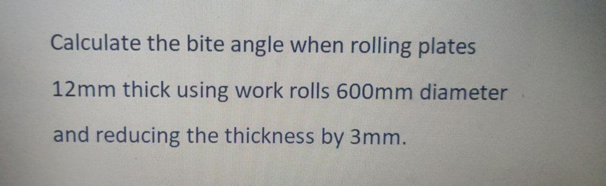 Calculate the bite angle when rolling plates
12mm thick using work rolls 600mm diameter
and reducing the thickness by 3mm.
