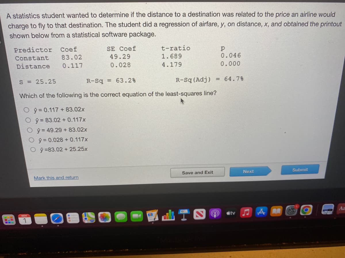 A statistics student wanted to determine if the distance to a destination was related to the price an airline would
charge to fly to that destination. The student did a regression of airfare, y, on distance, x, and obtained the printout
shown below from a statistical software package.
Predictor Coef
Constant 83.02
Distance
0.117
Oŷ= 0.117+83.02x
Oy=83.02 +0.117x
Oy= 49.29 + 83.02x
Oŷ= 0.028 + 0.117x
Oy=83.02 + 25.25x
1
SE Coef
49.29
0.028
S = 25.25
R-Sq = 63.2 %
Which of the following is the correct equation of the least-squares line?
Mark this and return
t-ratio
1.689
4.179
R-Sq (Adj) = 64.7%
Save and Exit
р
0.046
0.000
di I
tv
Next
AM
Submit
Aa