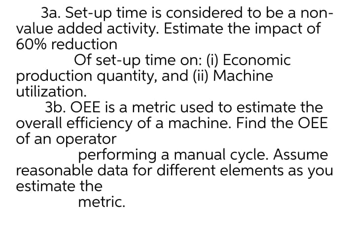 3a. Set-up time is considered to be a non-
value added activity. Estimate the impact of
60% reduction
Of set-up time on: (i) Economic
production quantity, and (ii) Machine
utilization.
3b. OEE is a metric used to estimate the
overall efficiency of a machine. Find the OEE
of an operator
performing a manual cycle. Assume
reasonable data for different elements as you
estimate the
metric.

