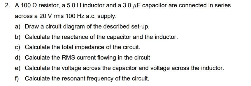 2. A 100 resistor, a 5.0 H inductor and a 3.0 uF capacitor are connected in series
across a 20 V rms 100 Hz a.c. supply.
a) Draw a circuit diagram of the described set-up.
b) Calculate the reactance of the capacitor and the inductor.
c) Calculate the total impedance of the circuit.
d) Calculate the RMS current flowing in the circuit
e) Calculate the voltage across the capacitor and voltage across the inductor.
f) Calculate the resonant frequency of the circuit.