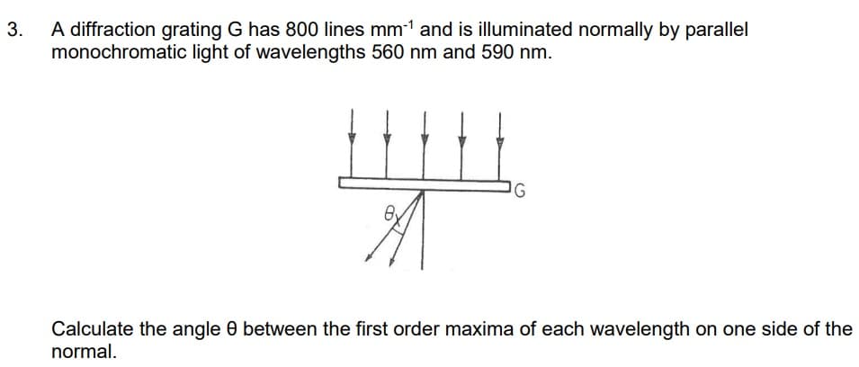 3.
A diffraction grating G has 800 lines mm-¹ and is illuminated normally by parallel
monochromatic light of wavelengths 560 nm and 590 nm.
HHH
By
G
Calculate the angle 8 between the first order maxima of each wavelength on one side of the
normal.