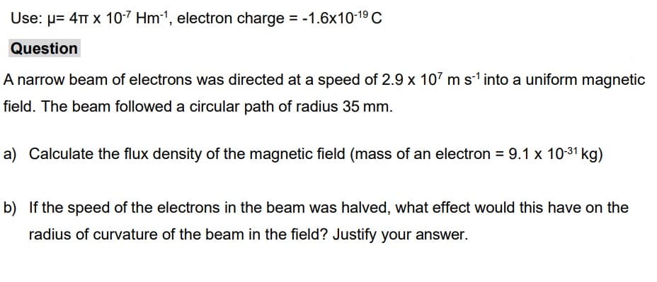 Use: μ= 4T x 10-7 Hm-¹, electron charge = -1.6x10-1⁹ C
Question
A narrow beam of electrons was directed at a speed of 2.9 x 107 m s-1 into a uniform magnetic
field. The beam followed a circular path of radius 35 mm.
a) Calculate the flux density of the magnetic field (mass of an electron = 9.1 x 10-³1 kg)
b) If the speed of the electrons in the beam was halved, what effect would this have on the
radius of curvature of the beam in the field? Justify your answer.