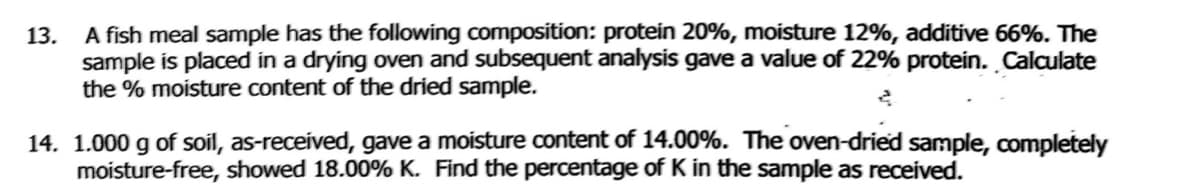 13. A fish meal sample has the following composition: protein 20%, moisture 12%, additive 66%. The
sample is placed in a drying oven and subsequent analysis gave a value of 22% protein. Calculate
the % moisture content of the dried sample.
14. 1.000 g of soil, as-received, gave a moisture content of 14.00%. The oven-dried sample, completely
moisture-free, showed 18.00% K. Find the percentage of K in the sample as received.
