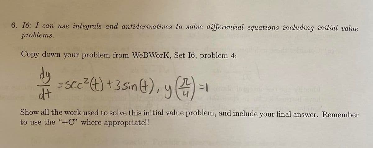 6. 16: I can use integrals and antiderivatives to solve differential equations including initial value
problems.
Copy down your problem from WeBWorK, Set 16, problem 4:
dy
dt
= sec ² (t) + 3 sin (1), y (227)
=1
Show all the work used to solve this initial value problem, and include your final answer. Remember
to use the "+C" where appropriate!!