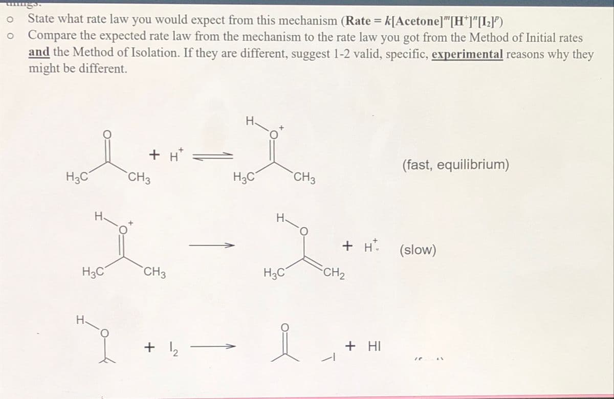 0
State what rate law you would expect from this mechanism (Rate = k[Acetone]"[H*]"[[₂]')
• Compare the expected rate law from the mechanism to the rate law you got from the Method of Initial rates
and the Method of Isolation. If they are different, suggest 1-2 valid, specific, experimental reasons why they
might be different.
(fast, equilibrium)
CH3
ソース
H3C
ག་
CH3
+ H* =
H3C
H3C
H.
+ H
(slow)
CH3
H3C
CH2
+ ↳2
Т
+ HI
