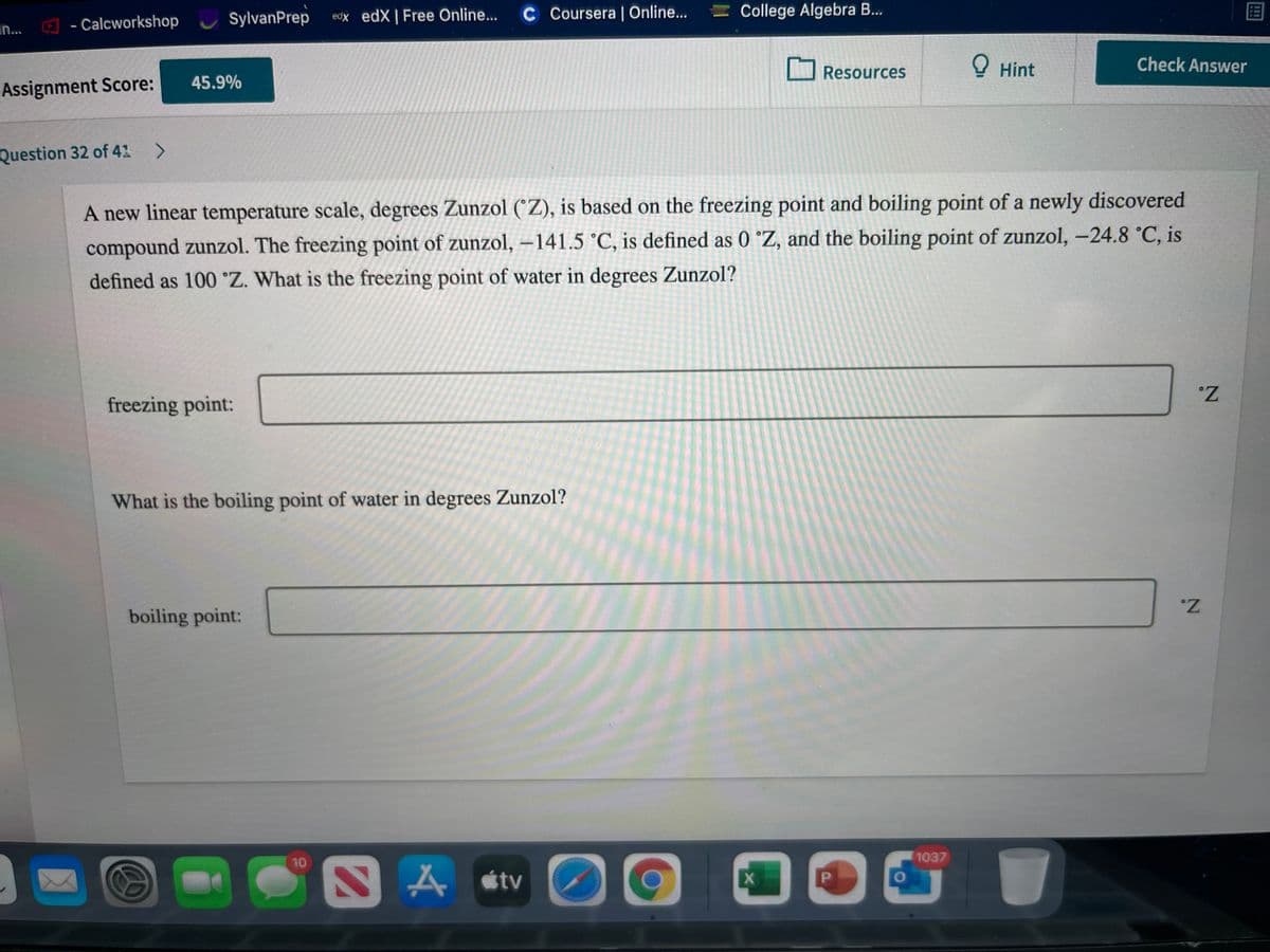 SylvanPrep
edx edX| Free Online...
C Coursera| Online...
= College Algebra B..
an...
- Calcworkshop
Resources
O Hint
Check Answer
45.9%
Assignment Score:
Question 32 of 41
A new linear temperature scale, degrees Zunzol (°Z), is based on the freezing point and boiling point of a newly discovered
compound zunzol. The freezing point of zunzol, -141.5 °C, is defined as 0 °Z, and the boiling point of zunzol, -24.8 °C, is
defined as 100 °Z. What is the freezing point of water in degrees Zunzol?
|
freezing point:
What is the boiling point of water in degrees Zunzol?
boiling point:
1037
10
A stv
P.
2.
